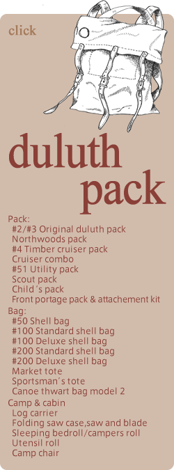 duluth pack Pack: #2/#3 Original duluth pack Northwoods pack #4 Timber cruiser pack  Cruiser combo #51 Utility pack Scout pack Child‘s pack Front portage pack & attachement kit Bag: #50 Shell bag #100 Standard shell bag #100 Deluxe shell bag #200 Standard shell bag #200 Deluxe shell bag Market tote Sportsman’s tote Canoe thwart bag model 2 Camp & cabin Log carrier Folding saw case,saw and blade Sleeping bedroll/campers roll Utensil roll Camp chair